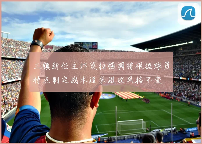 三镇新任主帅莫拉强调将根据球员特点制定战术追求进攻风格不变