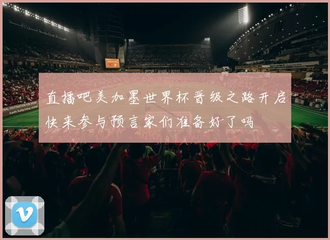直播吧美加墨世界杯晋级之路开启快来参与预言家们准备好了吗
