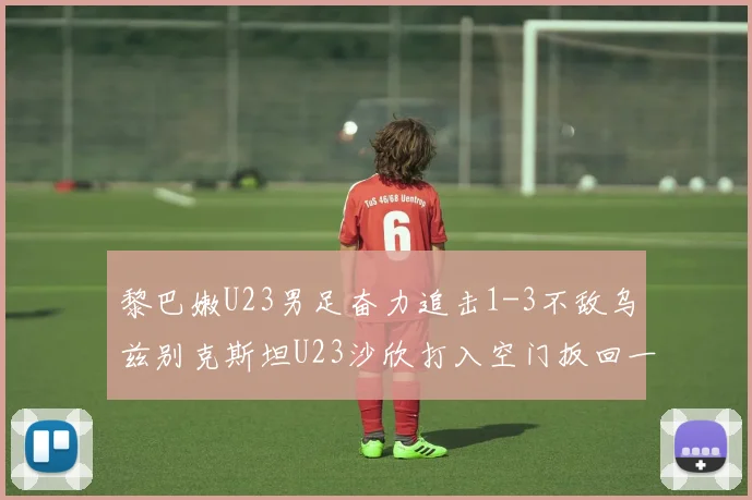黎巴嫩U23男足奋力追击1-3不敌乌兹别克斯坦U23沙欣打入空门扳回一城