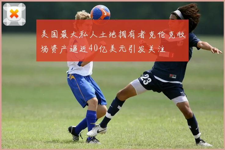 美国最大私人土地拥有者克伦克牧场资产逼近40亿美元引发关注