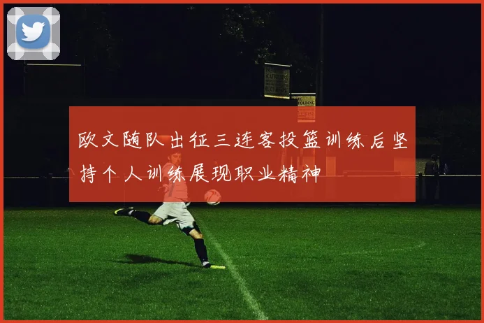 欧文随队出征三连客投篮训练后坚持个人训练展现职业精神
