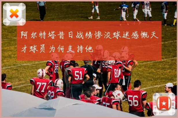阿尔特塔昔日战绩惨淡球迷感慨天才球员为何支持他