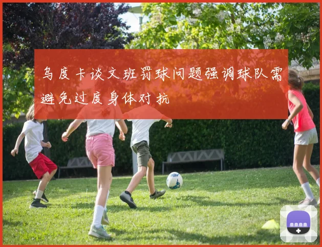 乌度卡谈文班罚球问题强调球队需避免过度身体对抗
